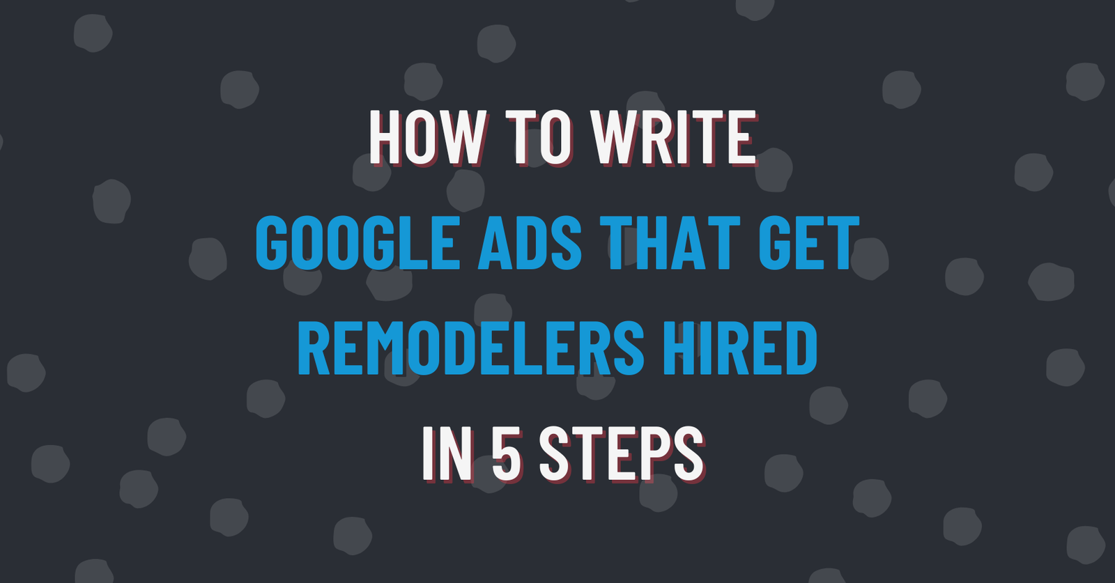 How to write Google Ads that get remodelers hired in 5 steps