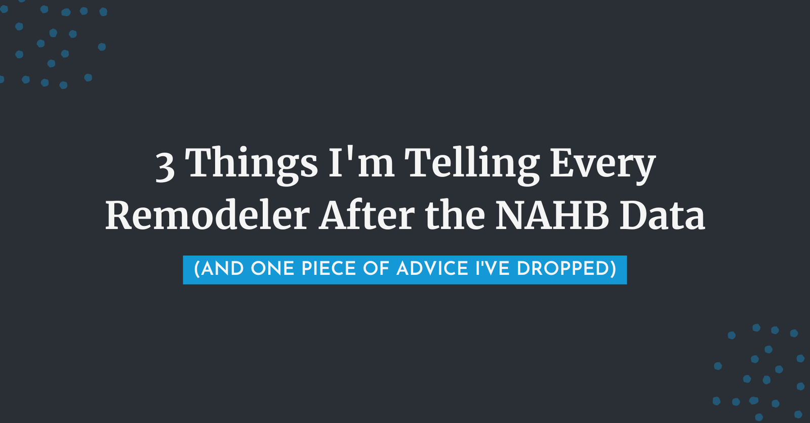 Blog post featured image - 3 Things I'm Telling Every Remodeler After the NAHB Data and One Piece of Advice I've Dropped